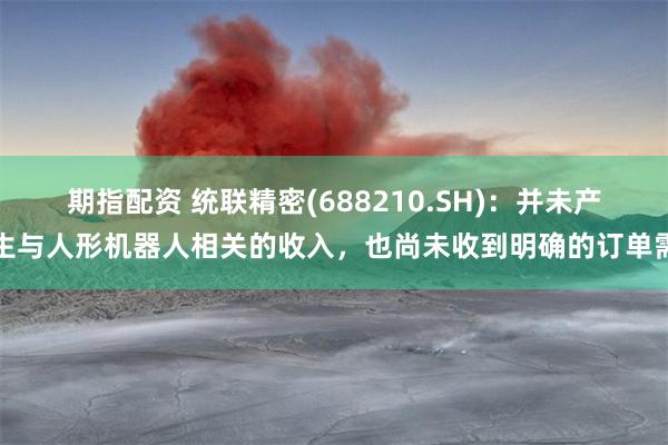期指配资 统联精密(688210.SH)：并未产生与人形机器人相关的收入，也尚未收到明确的订单需