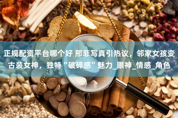 正规配资平台哪个好 邢菲写真引热议，邻家女孩变古装女神，独特“破碎感”魅力_眼神_情感_角色