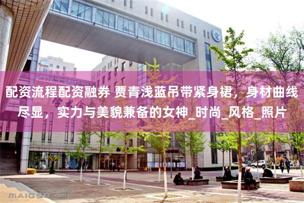配资流程配资融券 贾青浅蓝吊带紧身裙，身材曲线尽显，实力与美貌兼备的女神_时尚_风格_照片