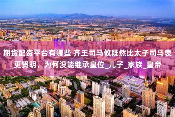 期货配资平台有哪些 齐王司马攸既然比太子司马衷更贤明，为何没能继承皇位_儿子_家族_皇帝