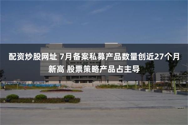 配资炒股网址 7月备案私募产品数量创近27个月新高 股票策略产品占主导