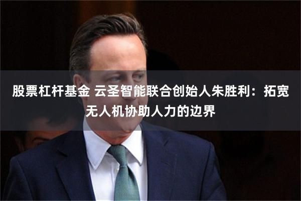 股票杠杆基金 云圣智能联合创始人朱胜利：拓宽无人机协助人力的边界