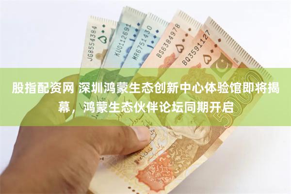 股指配资网 深圳鸿蒙生态创新中心体验馆即将揭幕，鸿蒙生态伙伴论坛同期开启
