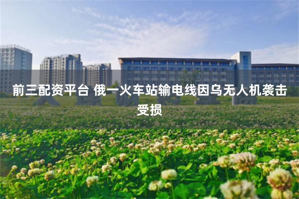 前三配资平台 俄一火车站输电线因乌无人机袭击受损