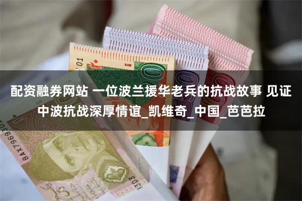 配资融券网站 一位波兰援华老兵的抗战故事 见证中波抗战深厚情谊_凯维奇_中国_芭芭拉