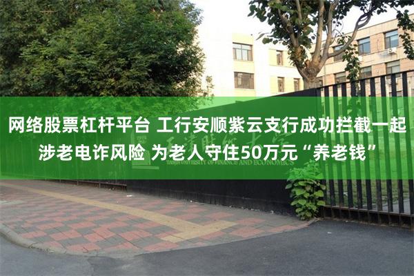 网络股票杠杆平台 工行安顺紫云支行成功拦截一起涉老电诈风险 为老人守住50万元“养老钱”