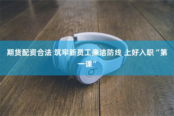 期货配资合法 筑牢新员工廉洁防线 上好入职“第一课”
