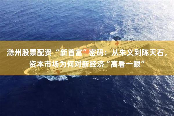 滁州股票配资 “新首富”密码：从朱义到陈天石，资本市场为何对新经济“高看一眼”