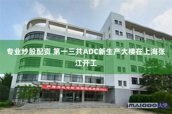 专业炒股配资 第一三共ADC新生产大楼在上海张江开工