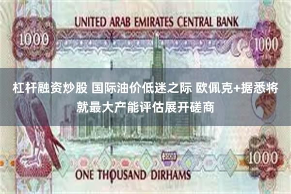 杠杆融资炒股 国际油价低迷之际 欧佩克+据悉将就最大产能评估展开磋商
