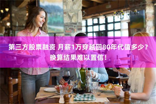 第三方股票融资 月薪1万穿越回80年代值多少？换算结果难以置信！