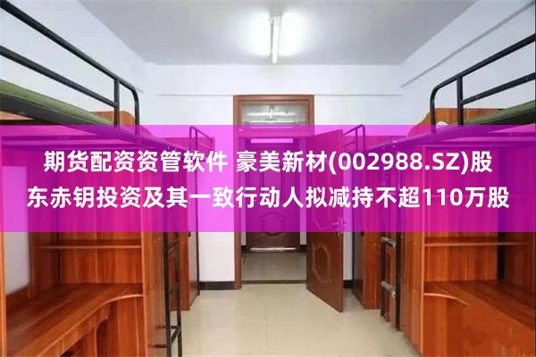 期货配资资管软件 豪美新材(002988.SZ)股东赤钥投资及其一致行动人拟减持不超110万股