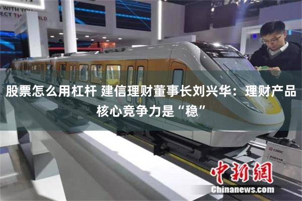 股票怎么用杠杆 建信理财董事长刘兴华:理财产品核心竞争力是“稳”