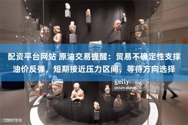 配资平台网站 原油交易提醒：贸易不确定性支撑油价反弹，短期接近压力区间，等待方向选择